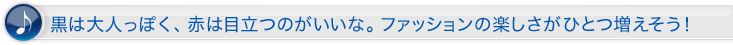黒は大人っぽく、赤は目立つのがいいな。ファッションの楽しさがひとつ増えそう!