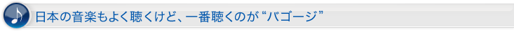 日本の音楽もよく聴くけど、一番聴くのが“バゴージ”。
