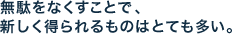無駄をなくすことで、 新しく得られるものはとても多い。