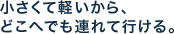 小さくて軽いから、どこへでも連れて行ける。