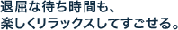 退屈な待ち時間も、 楽しくリラックスしてすごせる。