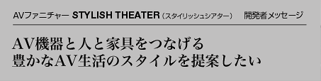 AVファニチャー「STYLISH THEATER(スタイリッシュシアター)」開発者メッセージ AV機器と人と家具をつなげる豊かなAV生活のスタイルを提案したい